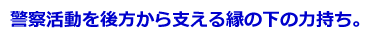 警察活動を後方から支える縁の下の力持ち。