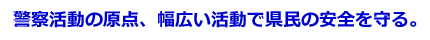 警察活動の原点、幅広い活動で県民の安全を守る。